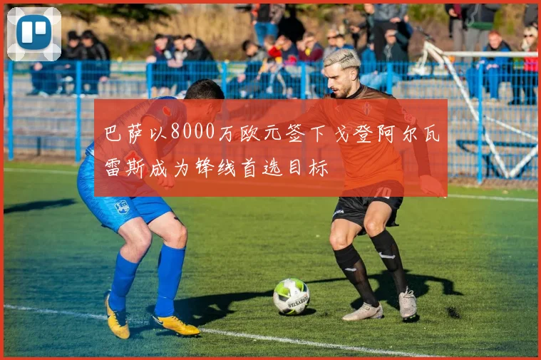 巴萨以8000万欧元签下戈登阿尔瓦雷斯成为锋线首选目标