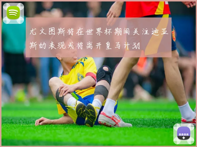 尤文图斯将在世界杯期间关注迪亚斯的表现或将离开皇马计划