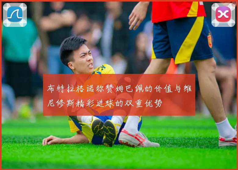 布特拉格诺称赞姆巴佩的价值与维尼修斯精彩进球的双重优势