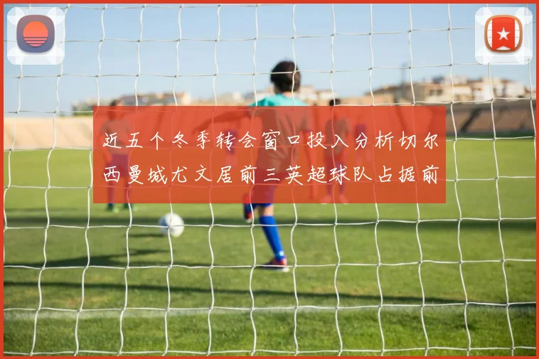 近五个冬季转会窗口投入分析切尔西曼城尤文居前三英超球队占据前十五名中的七席