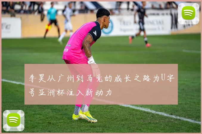 李昊从广州到马竞的成长之路为U字号亚洲杯注入新动力
