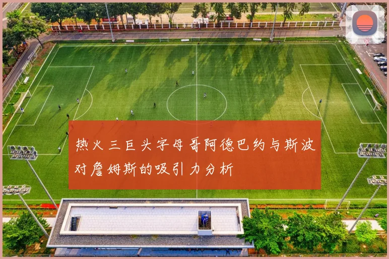 热火三巨头字母哥阿德巴约与斯波对詹姆斯的吸引力分析