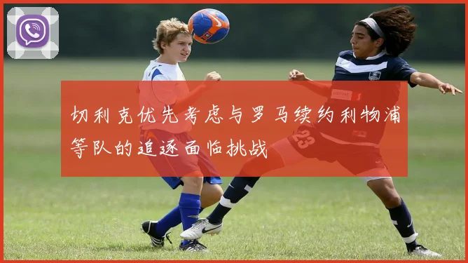 切利克优先考虑与罗马续约利物浦等队的追逐面临挑战