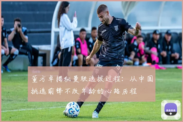 董方卓揭秘曼联选拔过程：从中国挑选前锋不改年龄的心路历程