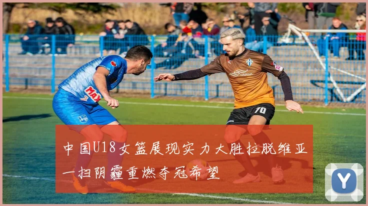 中国U18女篮展现实力大胜拉脱维亚一扫阴霾重燃夺冠希望