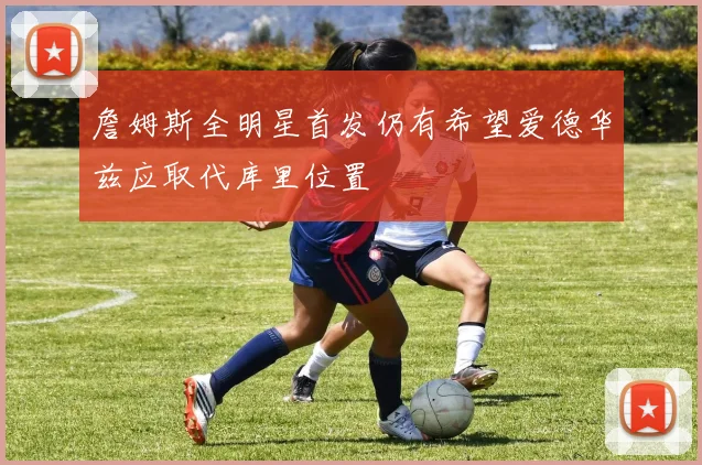 詹姆斯全明星首发仍有希望爱德华兹应取代库里位置