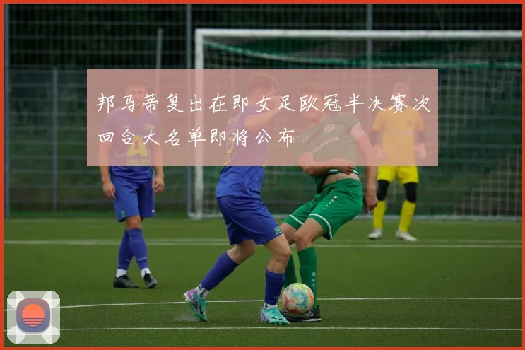邦马蒂复出在即女足欧冠半决赛次回合大名单即将公布