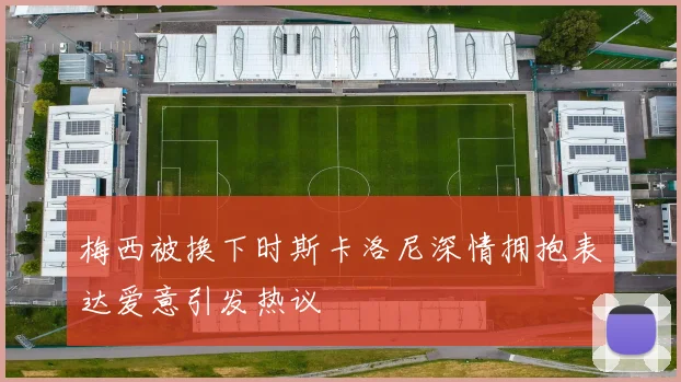 梅西被换下时斯卡洛尼深情拥抱表达爱意引发热议
