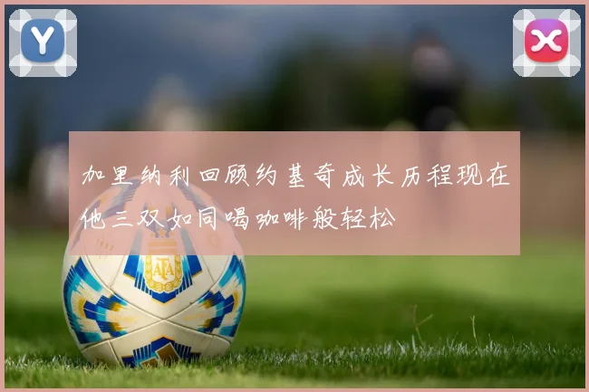 加里纳利回顾约基奇成长历程现在他三双如同喝咖啡般轻松