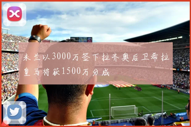 米兰以3000万签下拉齐奥后卫希拉皇马将获1500万分成