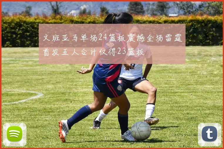 文班亚马单场24篮板震撼全场雷霆首发五人合计仅得23篮板