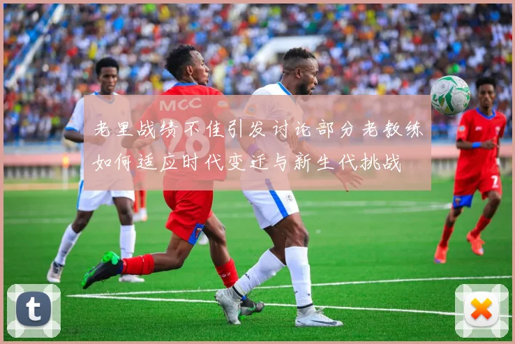 老里战绩不佳引发讨论部分老教练如何适应时代变迁与新生代挑战