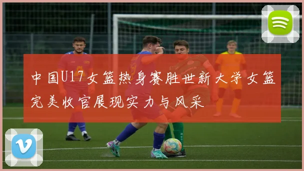 中国U17女篮热身赛胜世新大学女篮完美收官展现实力与风采
