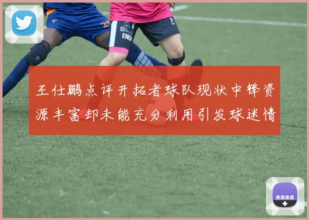 王仕鹏点评开拓者球队现状中锋资源丰富却未能充分利用引发球迷情感交织