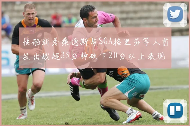 快船新秀桑德斯与SGA格里芬等人首发出战超35分钟砍下20分以上表现亮眼
