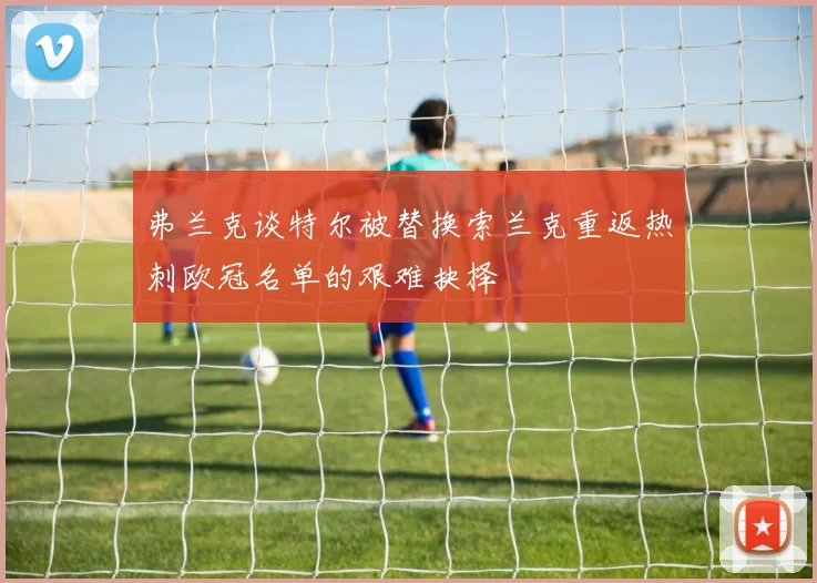 弗兰克谈特尔被替换索兰克重返热刺欧冠名单的艰难抉择