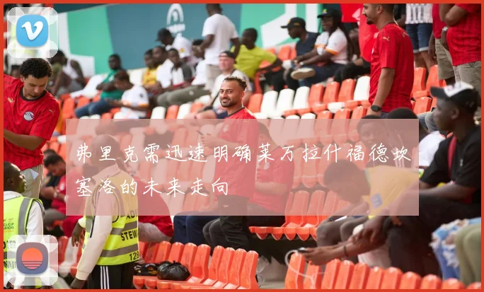 弗里克需迅速明确莱万拉什福德坎塞洛的未来走向