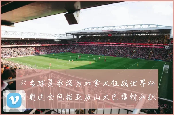 六名球员承诺为加拿大征战世界杯与奥运会包括亚历山大巴雷特和狄龙在内