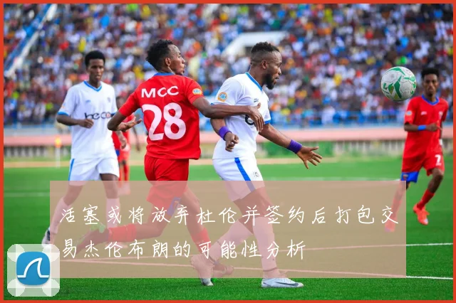 活塞或将放弃杜伦并签约后打包交易杰伦布朗的可能性分析