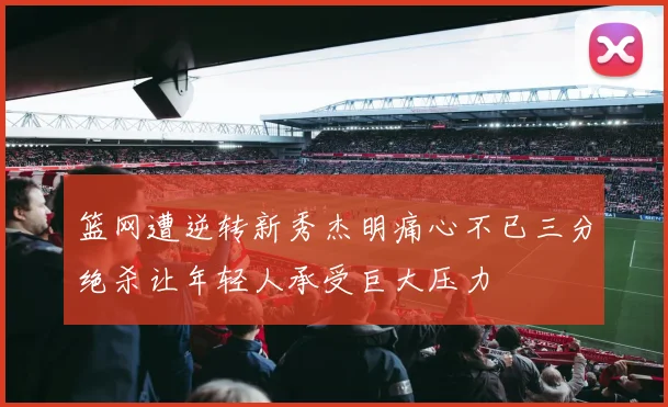 篮网遭逆转新秀杰明痛心不已三分绝杀让年轻人承受巨大压力