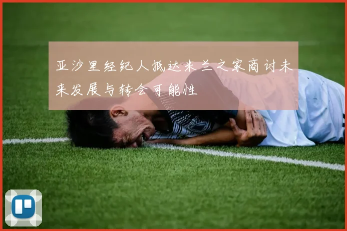 亚沙里经纪人抵达米兰之家商讨未来发展与转会可能性