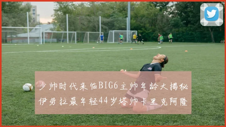 少帅时代来临BIG6主帅年龄大揭秘伊劳拉最年轻44岁塔帅卡里克阿隆索齐聚