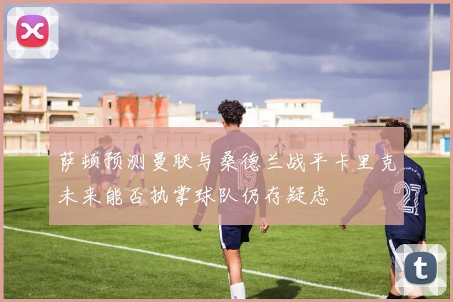 萨顿预测曼联与桑德兰战平卡里克未来能否执掌球队仍存疑虑