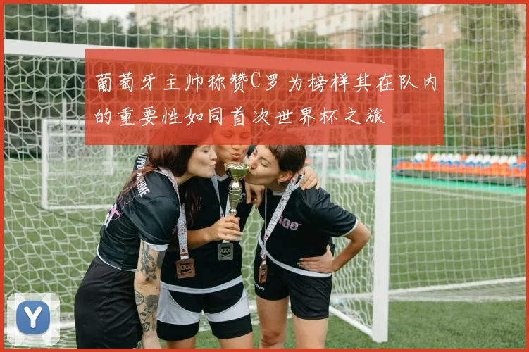葡萄牙主帅称赞C罗为榜样其在队内的重要性如同首次世界杯之旅