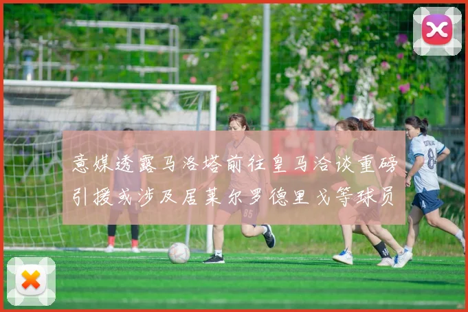 意媒透露马洛塔前往皇马洽谈重磅引援或涉及居莱尔罗德里戈等球员