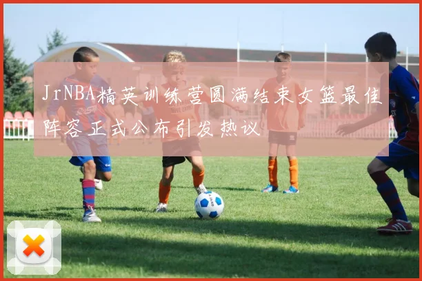 JrNBA精英训练营圆满结束女篮最佳阵容正式公布引发热议