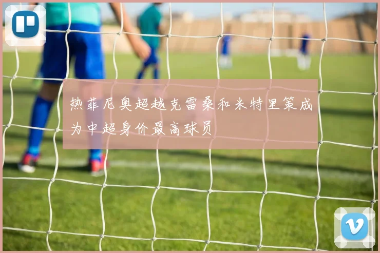 热菲尼奥超越克雷桑和米特里策成为中超身价最高球员